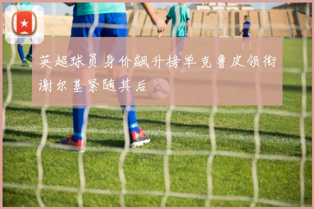 英超球员身价飙升榜单克鲁皮领衔谢尔基紧随其后