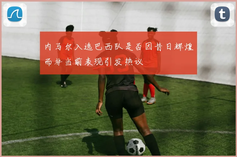 内马尔入选巴西队是否因昔日辉煌而非当前表现引发热议
