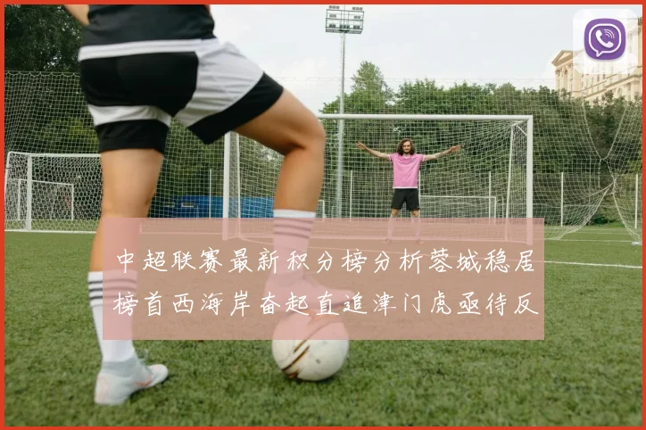 中超联赛最新积分榜分析蓉城稳居榜首西海岸奋起直追津门虎亟待反弹