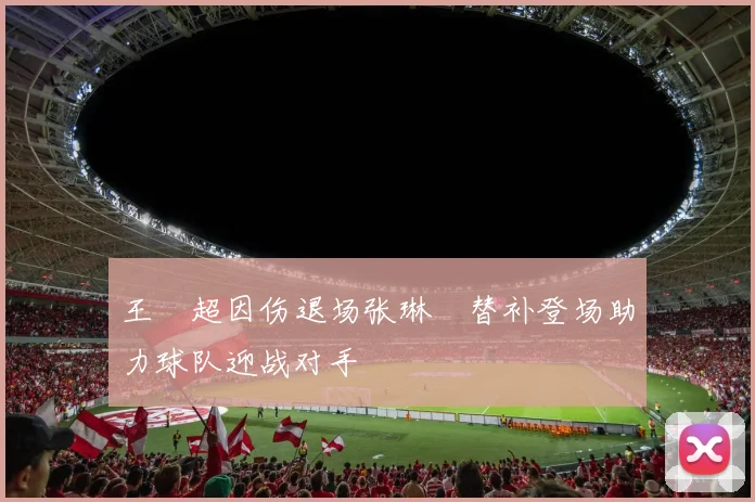 王燊超因伤退场张琳芃替补登场助力球队迎战对手