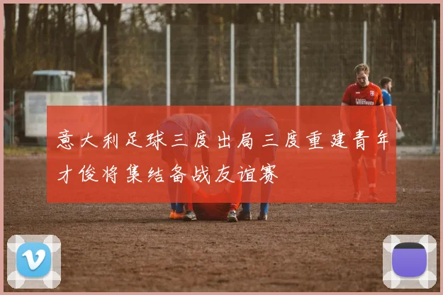 意大利足球三度出局三度重建青年才俊将集结备战友谊赛