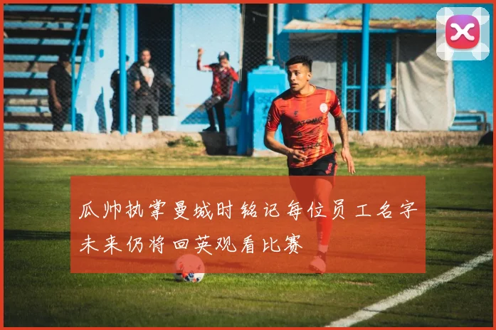 瓜帅执掌曼城时铭记每位员工名字未来仍将回英观看比赛